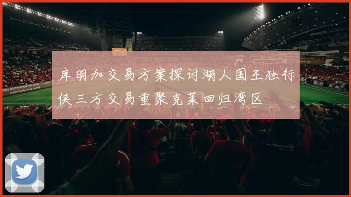 库明加交易方案探讨湖人国王独行侠三方交易重聚克莱回归湾区
