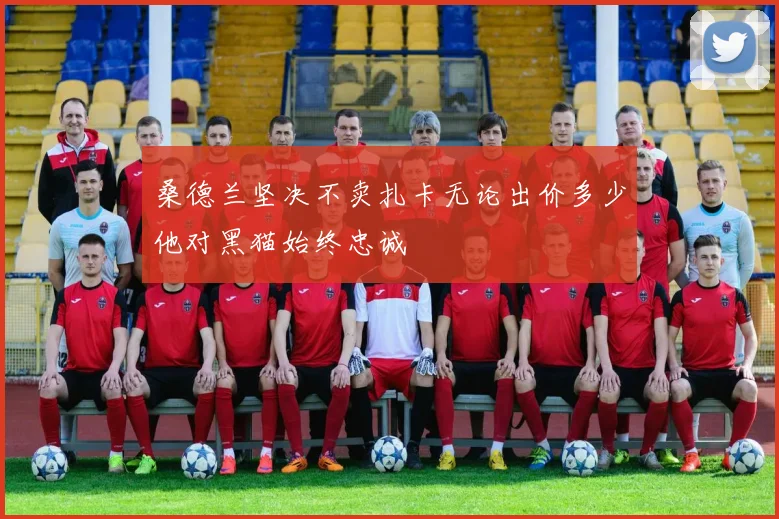 桑德兰坚决不卖扎卡无论出价多少他对黑猫始终忠诚