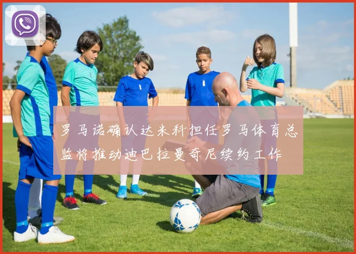 罗马诺确认达米科担任罗马体育总监将推动迪巴拉曼奇尼续约工作
