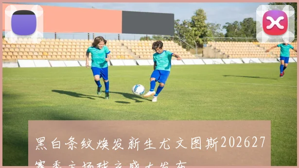 黑白条纹焕发新生尤文图斯202627赛季主场球衣盛大发布