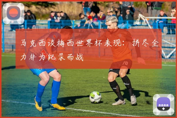马克西谈梅西世界杯表现：拼尽全力非为纪录而战