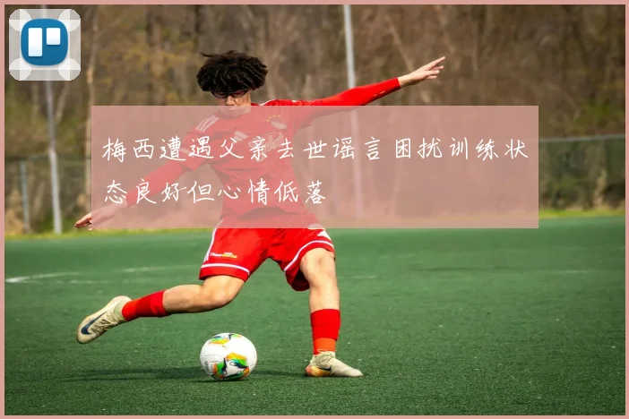 梅西遭遇父亲去世谣言困扰训练状态良好但心情低落