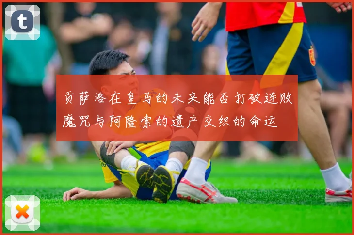 贡萨洛在皇马的未来能否打破连败魔咒与阿隆索的遗产交织的命运