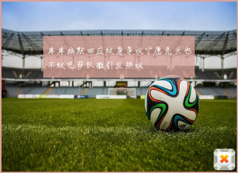 库库幽默回应纹身争议宁愿秃头也不纹巴萨队徽引发热议