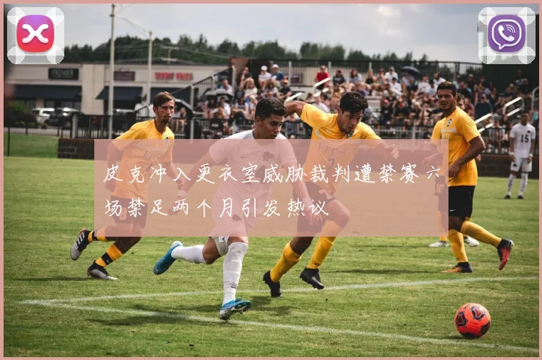 皮克冲入更衣室威胁裁判遭禁赛六场禁足两个月引发热议