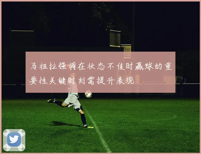 马祖拉强调在状态不佳时赢球的重要性关键时刻需提升表现