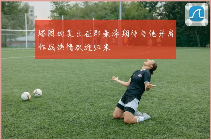 塔图姆复出在即豪泽期待与他并肩作战热情欢迎归来
