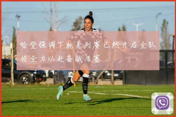 哈登强调下轮系列赛已然开启全队将全力以赴备战活塞