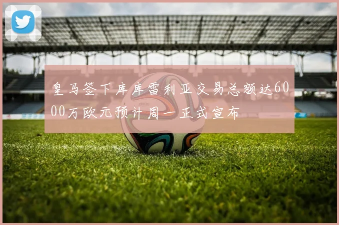 皇马签下库库雷利亚交易总额达6000万欧元预计周一正式宣布