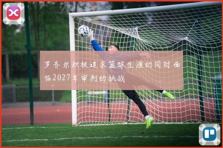 罗齐尔积极追求篮球生涯的同时面临2027年审判的挑战