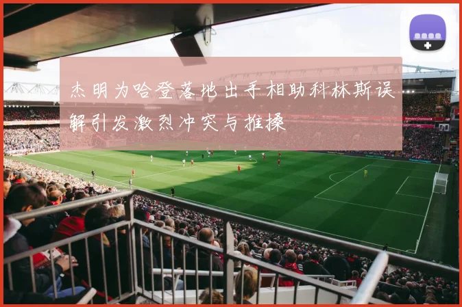 杰明为哈登落地出手相助科林斯误解引发激烈冲突与推搡