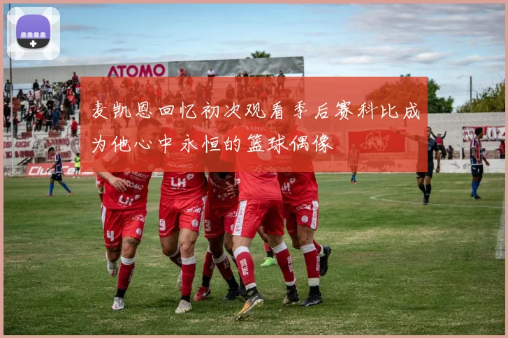 麦凯恩回忆初次观看季后赛科比成为他心中永恒的篮球偶像
