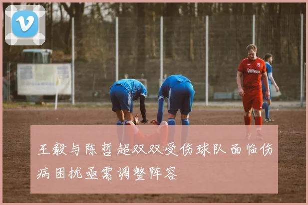 王毅与陈哲超双双受伤球队面临伤病困扰亟需调整阵容