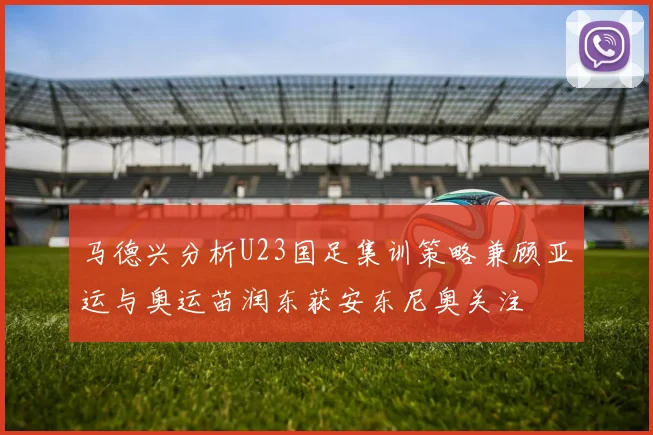 马德兴分析U23国足集训策略兼顾亚运与奥运苗润东获安东尼奥关注