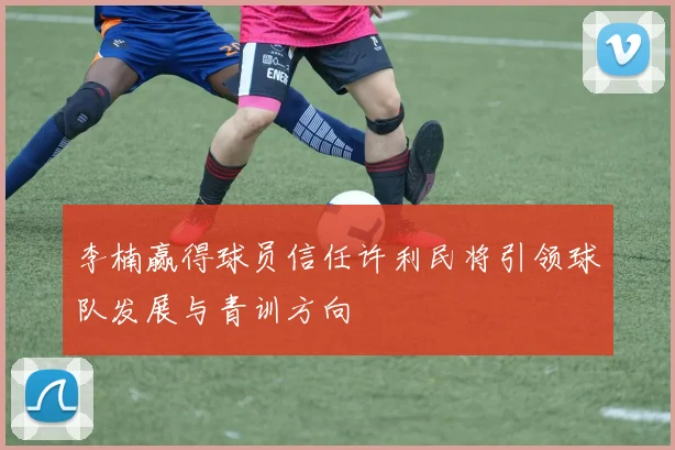 李楠赢得球员信任许利民将引领球队发展与青训方向