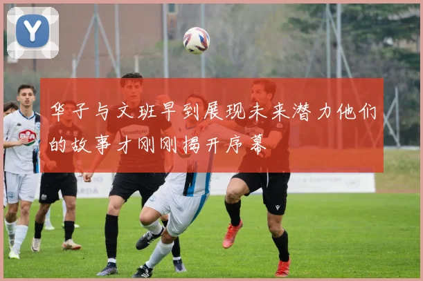 华子与文班早到展现未来潜力他们的故事才刚刚揭开序幕