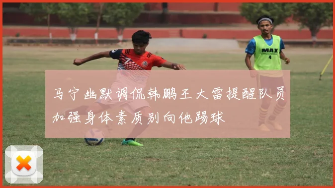 马宁幽默调侃韩鹏王大雷提醒队员加强身体素质别向他踢球