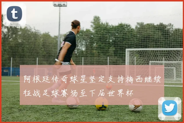 阿根廷传奇球星坚定支持梅西继续征战足球赛场至下届世界杯