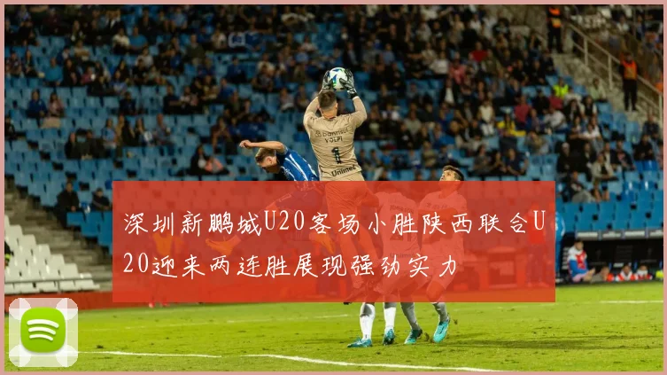深圳新鹏城U20客场小胜陕西联合U20迎来两连胜展现强劲实力